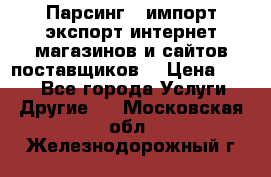 Парсинг , импорт экспорт интернет-магазинов и сайтов поставщиков. › Цена ­ 500 - Все города Услуги » Другие   . Московская обл.,Железнодорожный г.